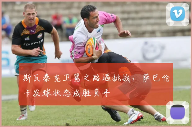 斯瓦泰克卫冕之路遇挑战，萨巴伦卡发球状态成胜负手