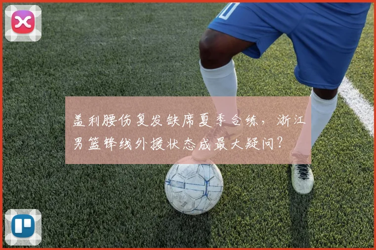 盖利腰伤复发缺席夏季合练，浙江男篮锋线外援状态成最大疑问？
