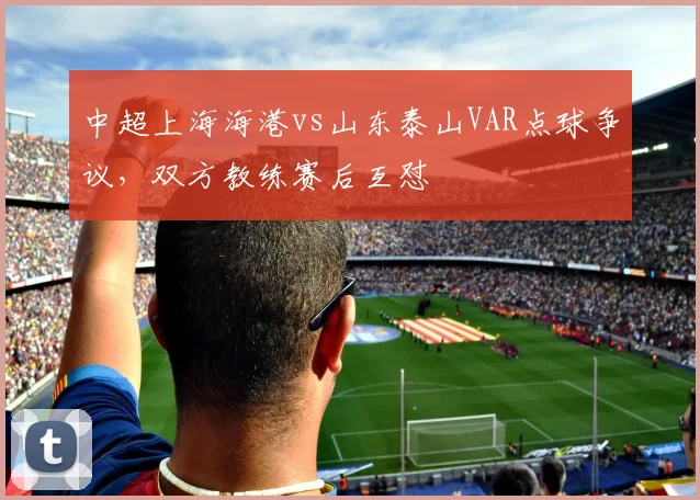 中超上海海港vs山东泰山VAR点球争议，双方教练赛后互怼