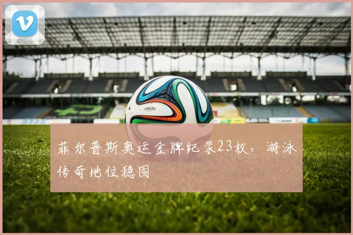 菲尔普斯奥运金牌纪录23枚，游泳传奇地位稳固