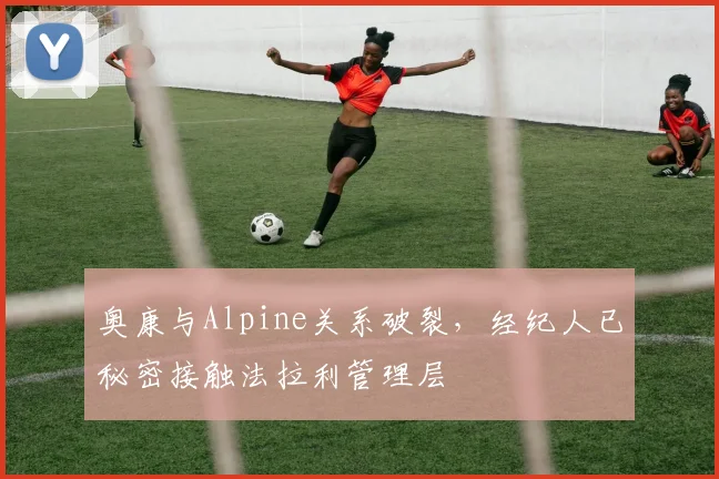 奥康与Alpine关系破裂，经纪人已秘密接触法拉利管理层