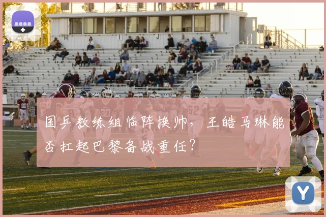国乒教练组临阵换帅，王皓马琳能否扛起巴黎备战重任？