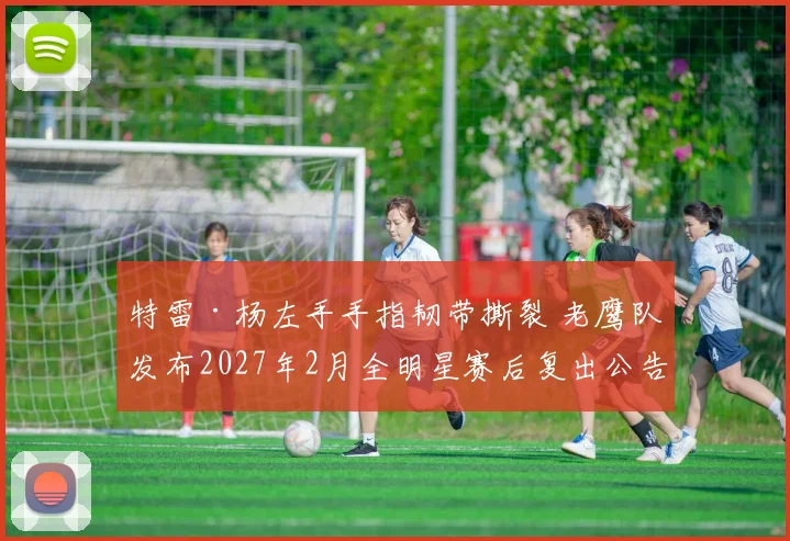 特雷·杨左手手指韧带撕裂 老鹰队发布2027年2月全明星赛后复出公告