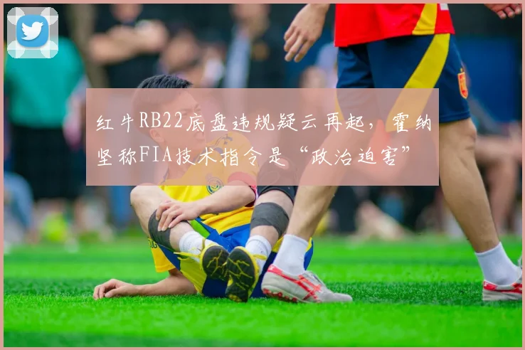红牛RB22底盘违规疑云再起，霍纳坚称FIA技术指令是“政治迫害”
